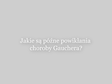 Jakie są późne powikłania choroby Gauchera?