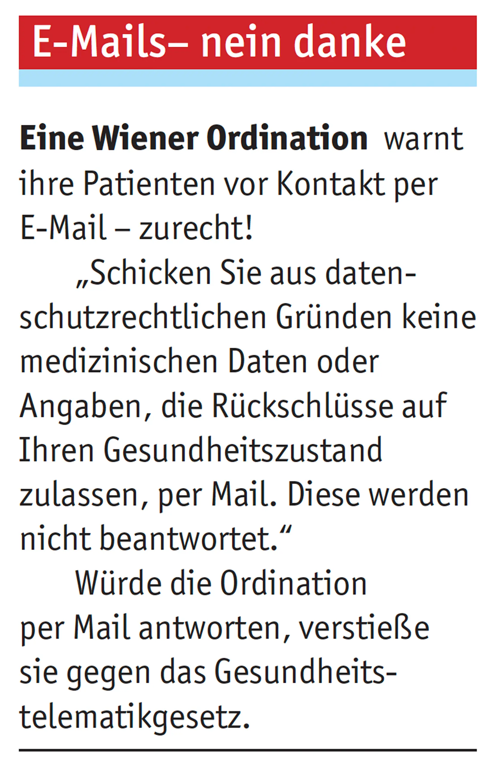 Eine Wiener Ordination warnt ihre Patienten vor Kontakt per E-Mail – zurecht!„Schicken Sie aus daten-schutzrechtlichen Gründen keine medizinischen Daten oder Angaben, die Rückschlüsse auf Ihren Gesundheitszustand zulassen, per Mail. Diese werden nicht beantwortet. Würde die Ordination per Mail antworten, verstieße sie gegen das Gesundheits-telematikgesetz..